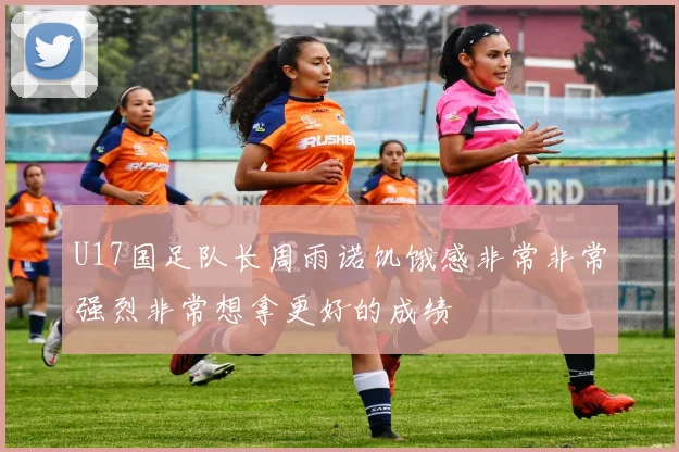 U17国足队长周雨诺饥饿感非常非常强烈非常想拿更好的成绩