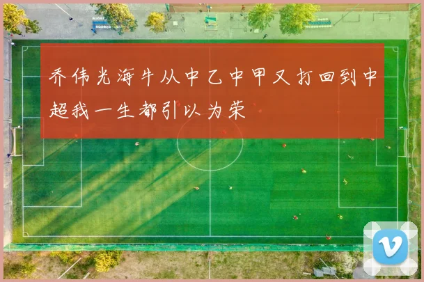 乔伟光海牛从中乙中甲又打回到中超我一生都引以为荣