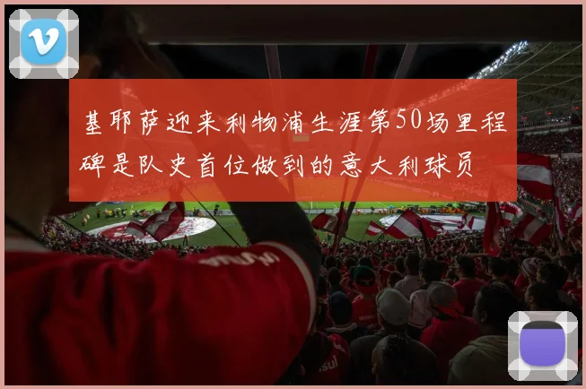 基耶萨迎来利物浦生涯第50场里程碑是队史首位做到的意大利球员