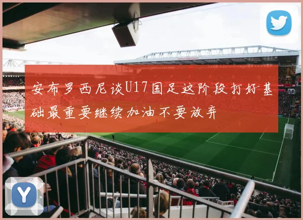安布罗西尼谈U17国足这阶段打好基础最重要继续加油不要放弃