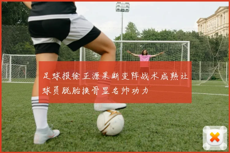 足球报徐正源果断变阵战术成熟让球员脱胎换骨显名帅功力