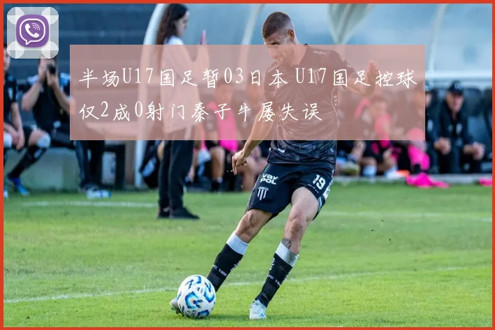 半场U17国足暂03日本 U17国足控球仅2成0射门秦子牛屡失误