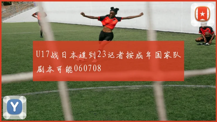 U17战日本追到23记者按成年国家队剧本可能060708