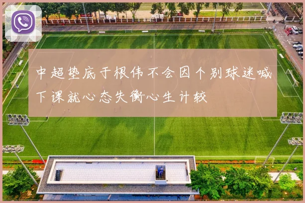 中超垫底于根伟不会因个别球迷喊下课就心态失衡心生计较